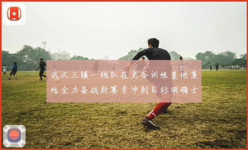 武汉三镇一线队在光谷训练基地集结全力备战新赛季冲刺目标明确士气高涨