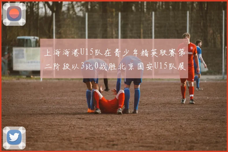 上海海港U15队在青少年精英联赛第二阶段以3比0战胜北京国安U15队展现强劲实力