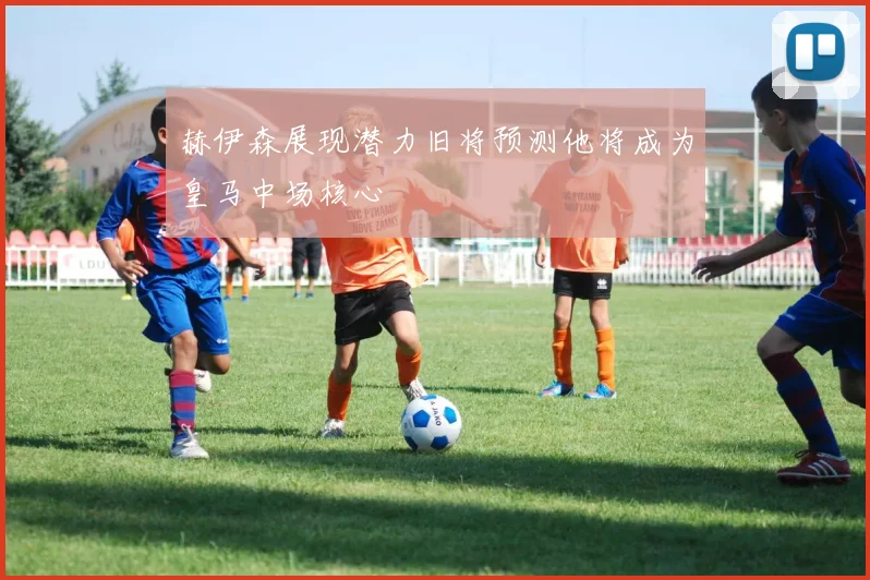 赫伊森展现潜力旧将预测他将成为皇马中场核心