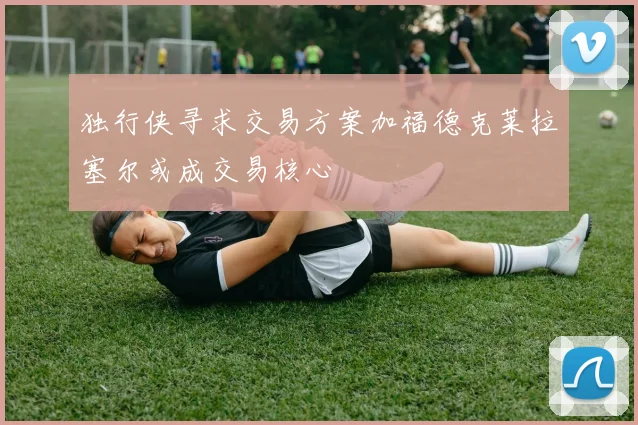 独行侠寻求交易方案加福德克莱拉塞尔或成交易核心