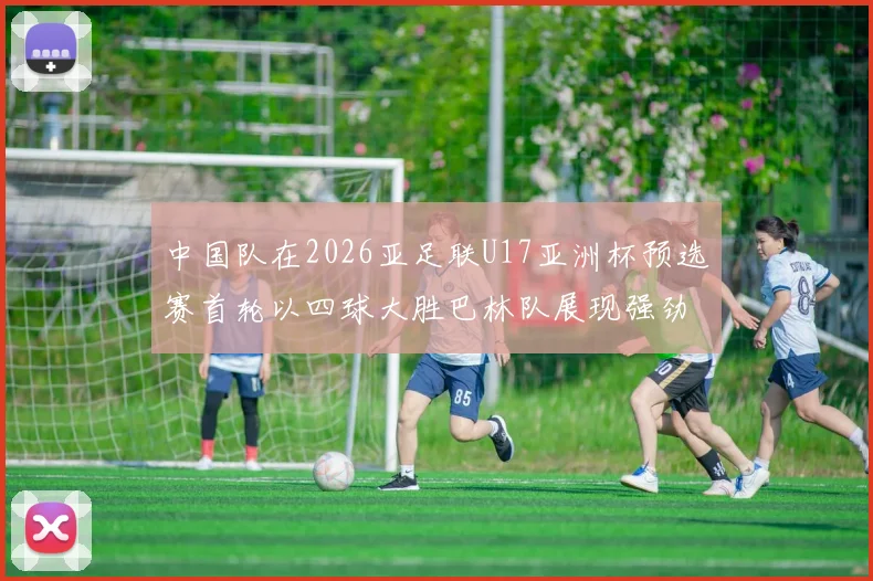 中国队在2026亚足联U17亚洲杯预选赛首轮以四球大胜巴林队展现强劲实力