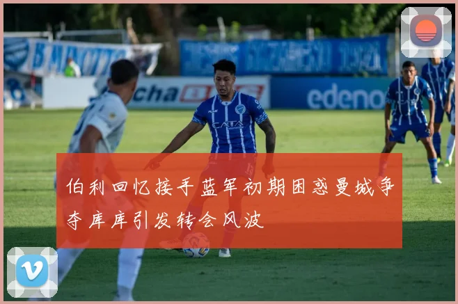伯利回忆接手蓝军初期困惑曼城争夺库库引发转会风波