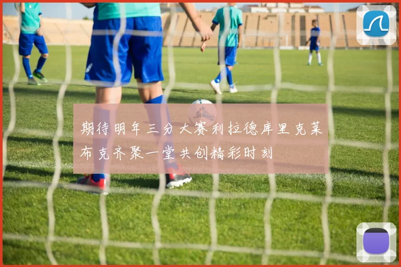 期待明年三分大赛利拉德库里克莱布克齐聚一堂共创精彩时刻