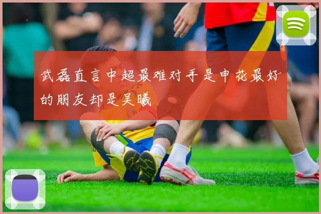 武磊直言中超最难对手是申花最好的朋友却是吴曦