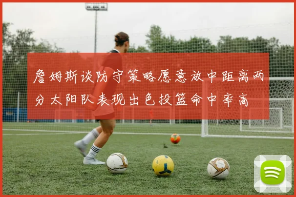 詹姆斯谈防守策略愿意放中距离两分太阳队表现出色投篮命中率高