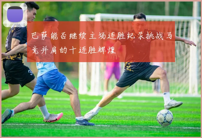 巴萨能否继续主场连胜纪录挑战马竞并肩的十连胜辉煌