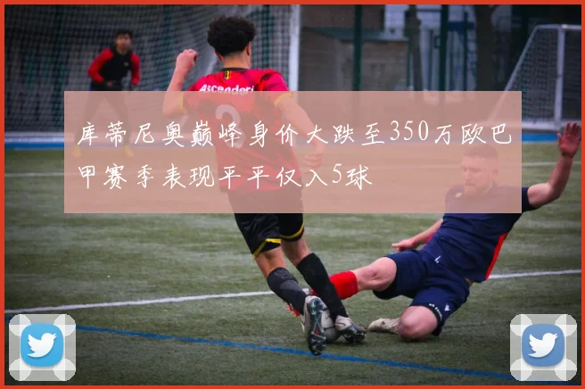 库蒂尼奥巅峰身价大跌至350万欧巴甲赛季表现平平仅入5球
