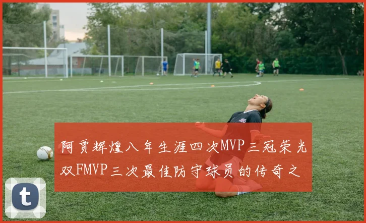 阿贾辉煌八年生涯四次MVP三冠荣光双FMVP三次最佳防守球员的传奇之路
