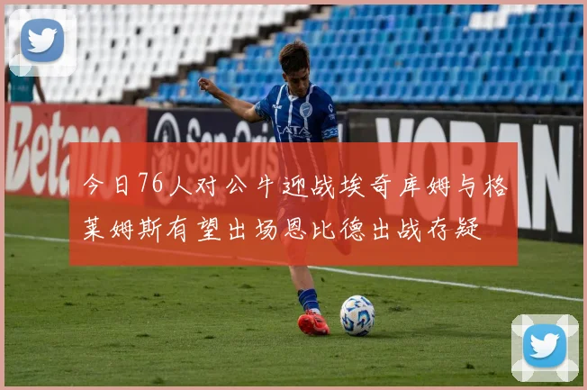 今日76人对公牛迎战埃奇库姆与格莱姆斯有望出场恩比德出战存疑