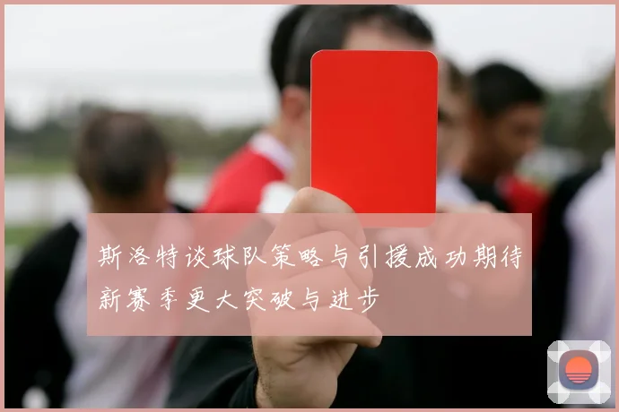 斯洛特谈球队策略与引援成功期待新赛季更大突破与进步