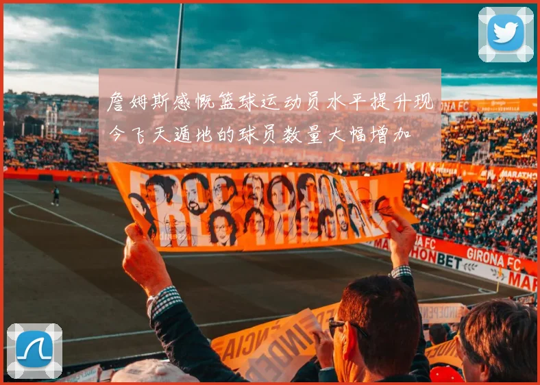 詹姆斯感慨篮球运动员水平提升现今飞天遁地的球员数量大幅增加