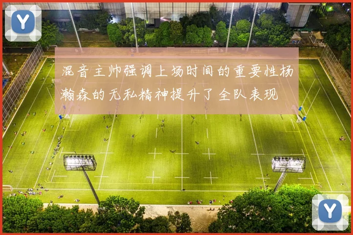 混音主帅强调上场时间的重要性杨瀚森的无私精神提升了全队表现