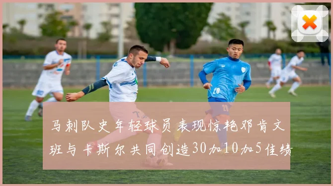 马刺队史年轻球员表现惊艳邓肯文班与卡斯尔共同创造30加10加5佳绩