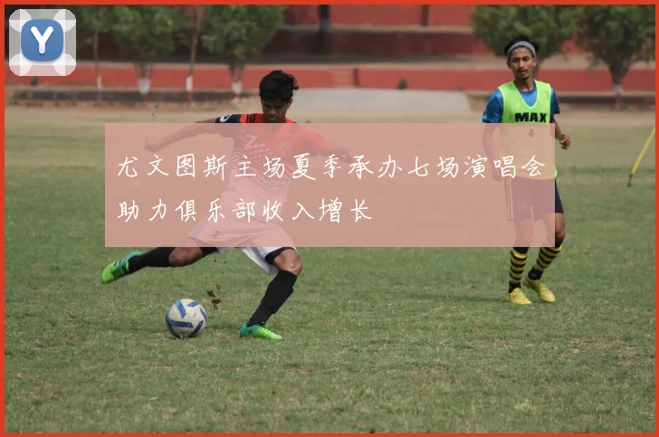 尤文图斯主场夏季承办七场演唱会助力俱乐部收入增长