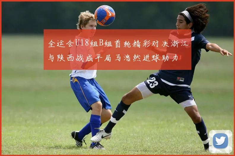 全运会U18组B组首轮精彩对决浙江与陕西战成平局马浩然进球助力