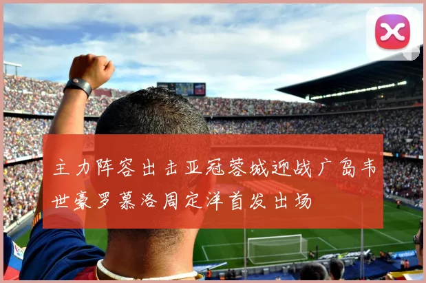主力阵容出击亚冠蓉城迎战广岛韦世豪罗慕洛周定洋首发出场