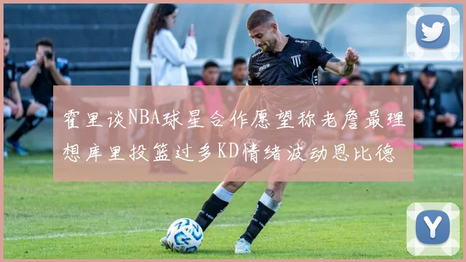 霍里谈NBA球星合作愿望称老詹最理想库里投篮过多KD情绪波动恩比德伤病困扰
