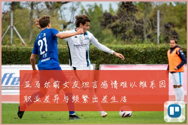 亚马尔前女友坦言感情难以维系因职业差异与频繁出差生活