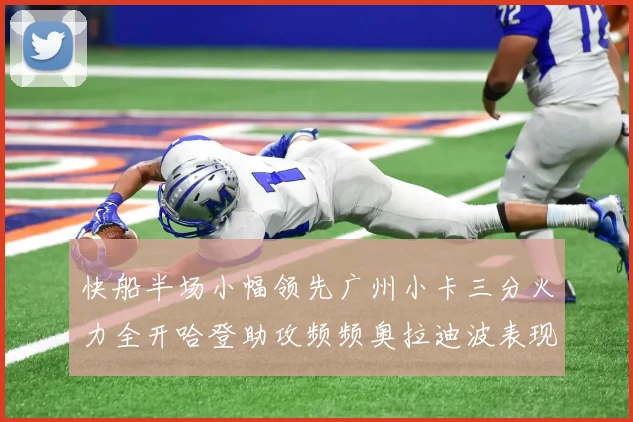 快船半场小幅领先广州小卡三分火力全开哈登助攻频频奥拉迪波表现抢眼