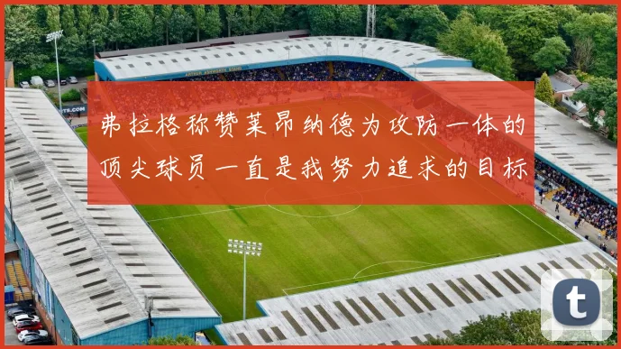 弗拉格称赞莱昂纳德为攻防一体的顶尖球员一直是我努力追求的目标