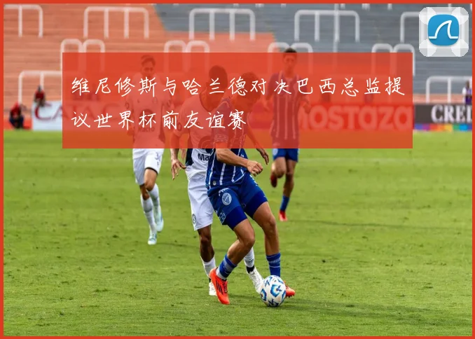 维尼修斯与哈兰德对决巴西总监提议世界杯前友谊赛