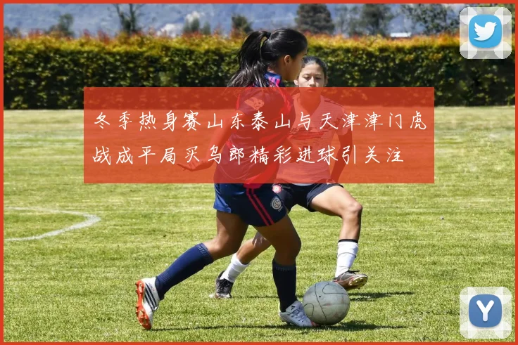 冬季热身赛山东泰山与天津津门虎战成平局买乌郎精彩进球引关注