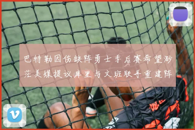 巴特勒因伤缺阵勇士季后赛希望渺茫美媒提议库里与文班联手重建阵容