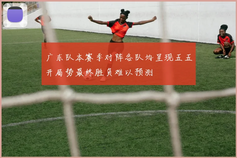 广东队本赛季对阵各队均呈现五五开局势最终胜负难以预测