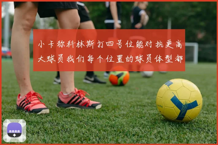 小卡称科林斯打四号位能对抗更高大球员我们每个位置的球员体型都很出色