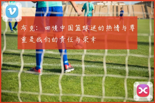 布克：回馈中国篮球迷的热情与尊重是我们的责任与荣幸