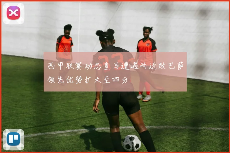 西甲联赛动态皇马遭遇两连败巴萨领先优势扩大至四分