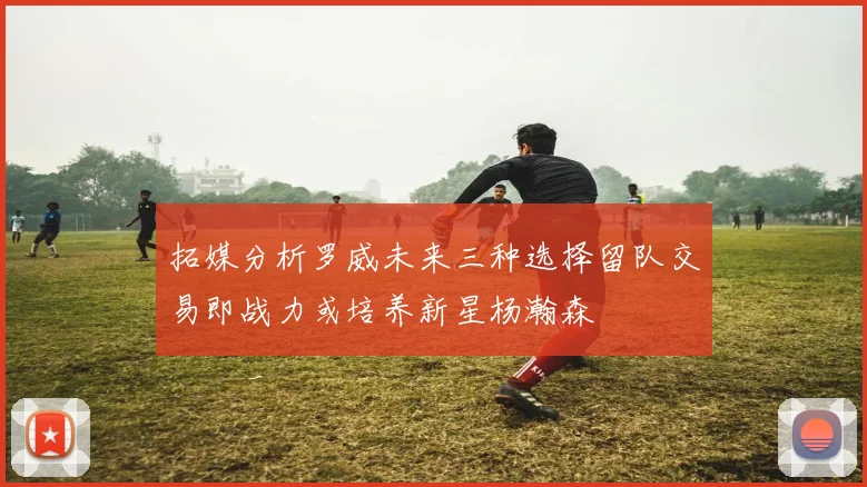 拓媒分析罗威未来三种选择留队交易即战力或培养新星杨瀚森