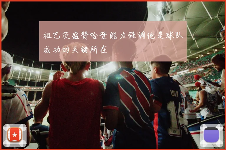 祖巴茨盛赞哈登能力强调他是球队成功的关键所在