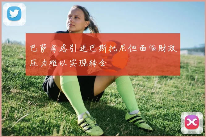 巴萨考虑引进巴斯托尼但面临财政压力难以实现转会