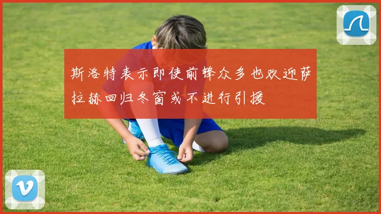 斯洛特表示即使前锋众多也欢迎萨拉赫回归冬窗或不进行引援