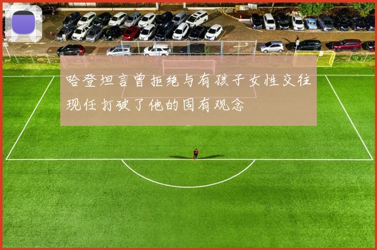 哈登坦言曾拒绝与有孩子女性交往现任打破了他的固有观念
